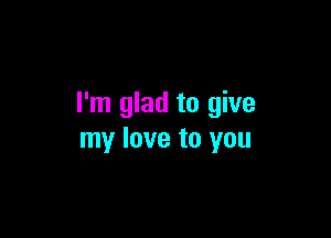 I'm glad to give

my love to you