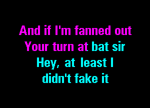 And if I'm fanned out
Your turn at bat sir

Hey, at leastl
didn't fake it