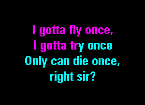 I gotta fly once,
I gotta try once

Only can die once,
right sir?