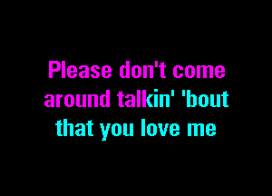 Please don't come

around talkin' 'bout
that you love me