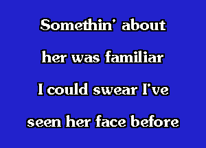 Somethin' about
her was familiar
lcould swear I've

seen her face before