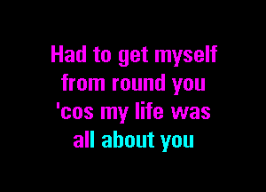 Had to get myself
from round you

'cos my life was
all about you