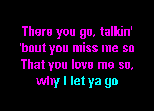 There you go, talkin'
'hout you miss me so

That you love me so,
why I let ya go