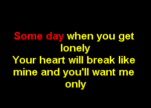 Some day when you get
lonely

Your heart will break like
mine and you'll want me
only