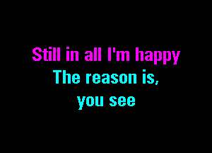 Still in all I'm happy

The reason is,
you see