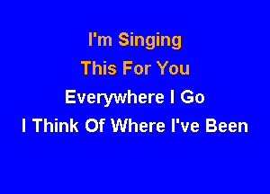 I'm Singing
This For You

Everywhere I Go
I Think Of Where I've Been