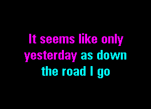 It seems like only

yesterday as down
the road I go