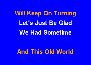 Will Keep On Turning
Let's Just Be Glad
We Had Sometime

And This Old World