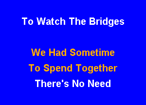 To Watch The Bridges

We Had Sometime

To Spend Together
There's No Need