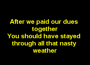 After we paid our dues
together

You should have stayed
through all that nasty
weather