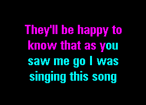 They'll be happy to
know that as you

saw me go I was
singing this song