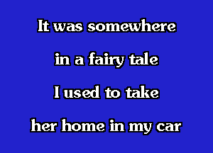 It was somewhere
in a fairy tale
I used to take

her home in my car