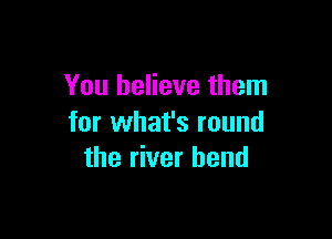 You believe them

for what's round
the river bend