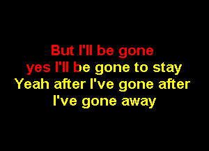 But I'll be gone
yes I'll be gone to stay

Yeah after I've gone after
I've gone away