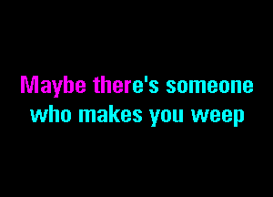 Maybe there's someone

who makes you weep