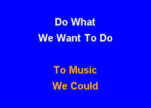 Do What
We Want To Do

To Music
We Could