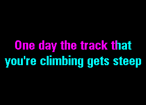 One day the track that

you're climbing gets steep