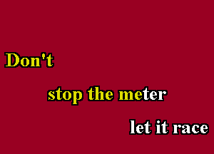 Don't

stop the meter

let it race
