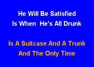 He Will Be Satisfied
ls When He's All Drunk

Is A Suitcase And A Trunk
And The Only Time
