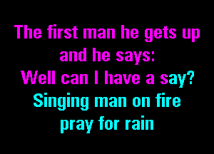 The first man he gets up
and he saw
Well can I have a say?
Singing man on fire
pray for rain