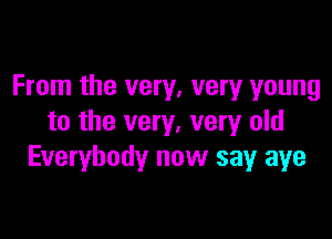 From the very, very young

to the very, very old
Everybody now say aye