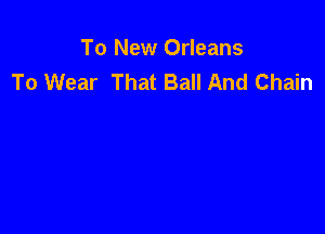 To New Orleans
To Wear That Ball And Chain