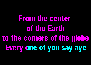 From the center
of the Earth

to the corners of the globe
Every one of you sayr aye