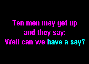 Ten men may get up

and they sayz
Well can we have a say?