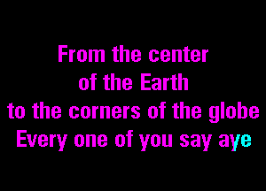 From the center
of the Earth

to the corners of the globe
Every one of you sayr aye