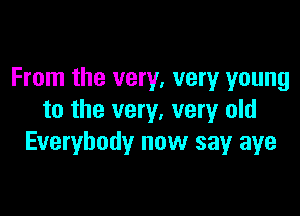 From the very, very young

to the very, very old
Everybody now say aye