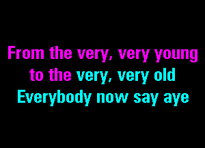 From the very, very young

to the very, very old
Everybody now say aye