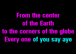 From the center
of the Earth

to the corners of the globe
Every one of you sayr aye