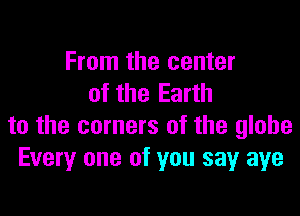 From the center
of the Earth

to the corners of the globe
Every one of you sayr aye