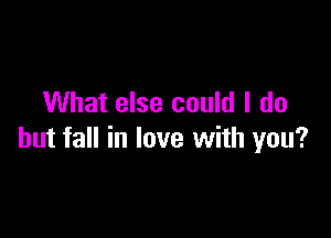 What else could I do

but fall in love with you?