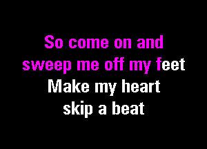So come on and
sweep me off my feet

Make my heart
skip a heat