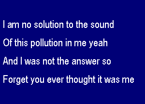 I am no solution to the sound
Of this pollution in me yeah

And I was not the answer so

Forget you ever thought it was me