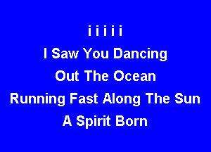 I Saw You Dancing
Out The Ocean

Running Fast Along The Sun
A Spirit Born