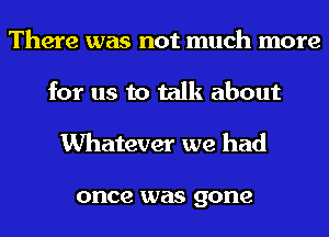 There was not much more
for us to talk about
Whatever we had

once was gone