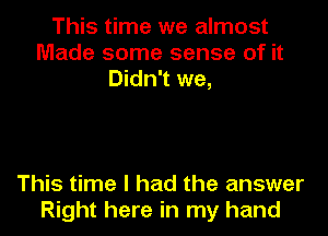 This time we almost
Made some sense of it
Didn't we,

This time I had the answer
Right here in my hand