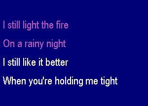 I still like it better

When you're holding me tight