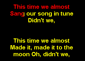 This time we almost
Sang our song in tune
Didn't we,

This time we almost
Made it, made it to the
moon 0h, didn't we,