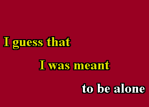 I guess that

I was meant

to be alone