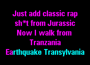 Just add classic rap
sheet from Jurassic
Now I walk from
Tranzania
Earthquake Transylvania