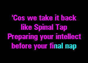 'Cos we take it back
like Spinal Tap

Preparing your intellect
before your final nap