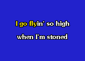 I go flyin' so high

when I'm stoned