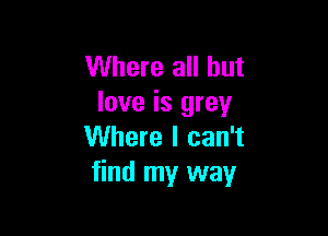 Where all but
love is grey

Where I can't
find my way