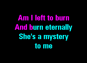 Am I left to burn
And burn eternally

She's a mystery
to me