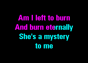 Am I left to burn
And burn eternally

She's a mystery
to me