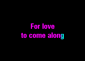 For love

to come along