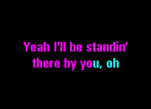 Yeah I'll be standin'

there by you. oh